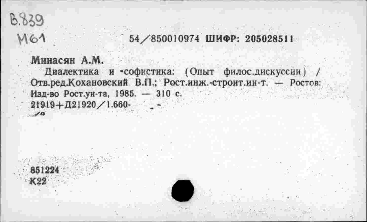 ﻿ь.ш
И
54/850010974 ШИФР: 205028511
Минасян А.М.
Диалектика и ’софистика: (Опыт филос.дискуссии) / Отв.ред.Кохановский В.П.; Рост.инж.-строит.ин-т. — Ростов: Изд-во Рост.ун-та, 1985. — 310 с.
21919+Д21920/1.660-
851224
К22